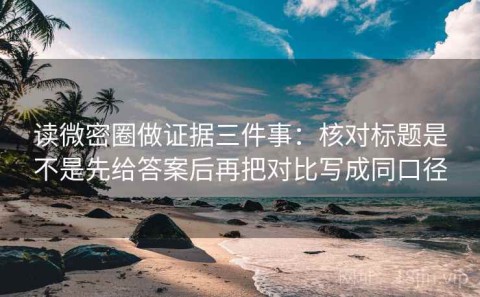 读微密圈做证据三件事：核对标题是不是先给答案后再把对比写成同口径