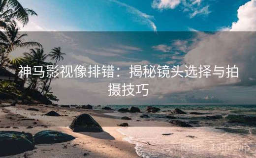 神马影视像排错：揭秘镜头选择与拍摄技巧