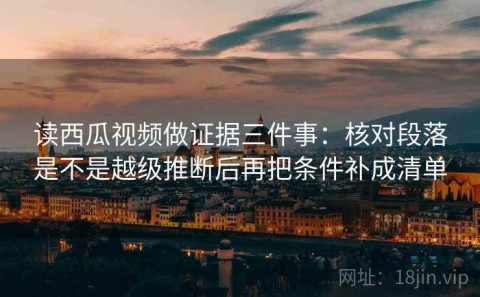 读西瓜视频做证据三件事：核对段落是不是越级推断后再把条件补成清单