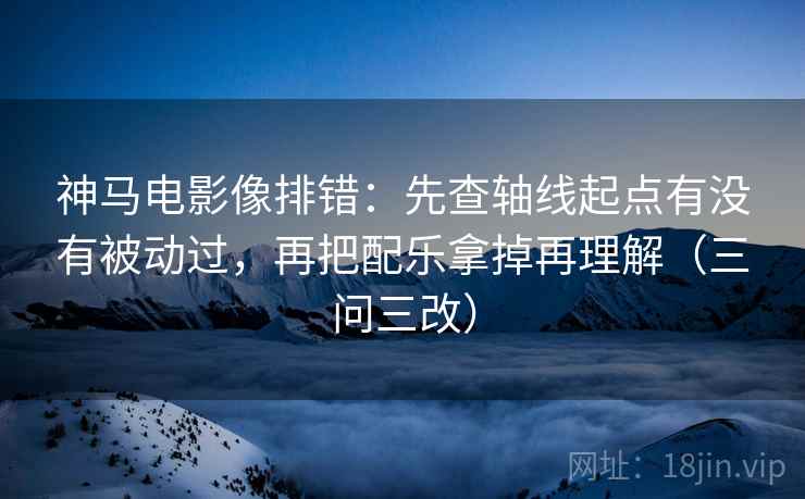 神马电影像排错：先查轴线起点有没有被动过，再把配乐拿掉再理解（三问三改）
