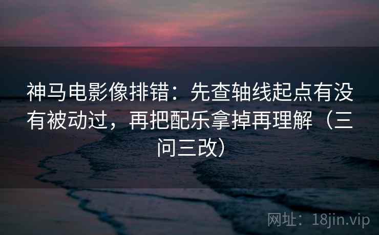 神马电影像排错：先查轴线起点有没有被动过，再把配乐拿掉再理解（三问三改）