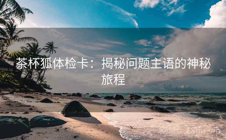 茶杯狐体检卡:揭秘问题主语的神秘旅程 茶杯狐体检卡:揭秘问题主语的神秘旅程