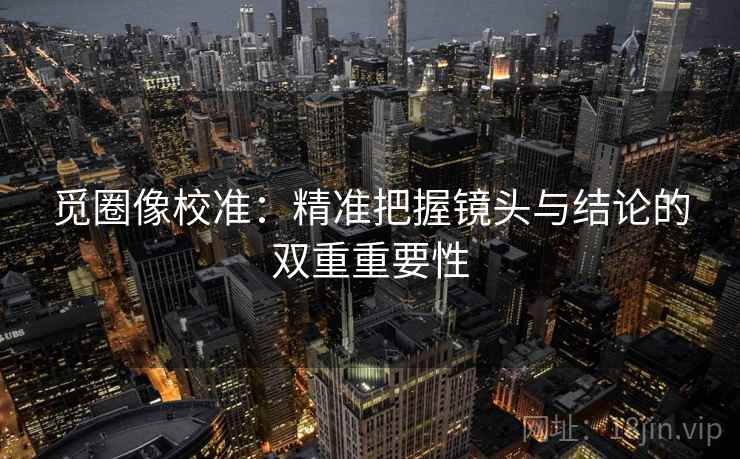 觅圈像校准:精准把握镜头与结论的双重重要性 觅圈像校准:精准把握镜头与结论的双重重要性