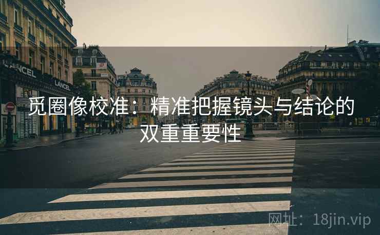 觅圈像校准:精准把握镜头与结论的双重重要性 觅圈像校准:精准把握镜头与结论的双重重要性