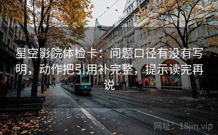 星空影院体检卡:问题口径有没有写明,动作把引用补完整,提示读完再说 星空影院体检卡:问题口径有没有写明,动作把引用补完整,提示读完再说