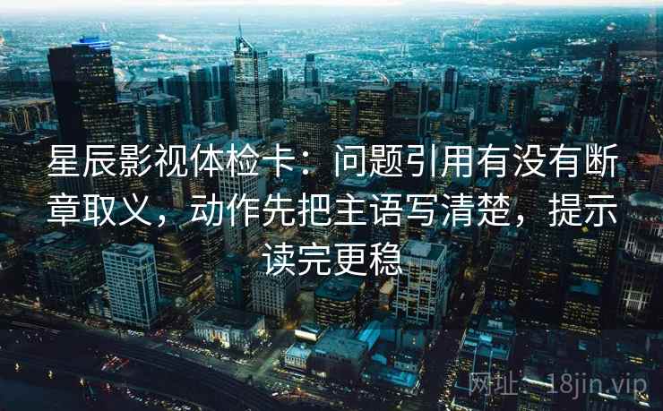 星辰影视体检卡:问题引用有没有断章取义,动作先把主语写清楚,提示读完更稳 星辰影视体检卡:问题引用有没有断章取义,动作先把主语写清楚,提示读完更稳
