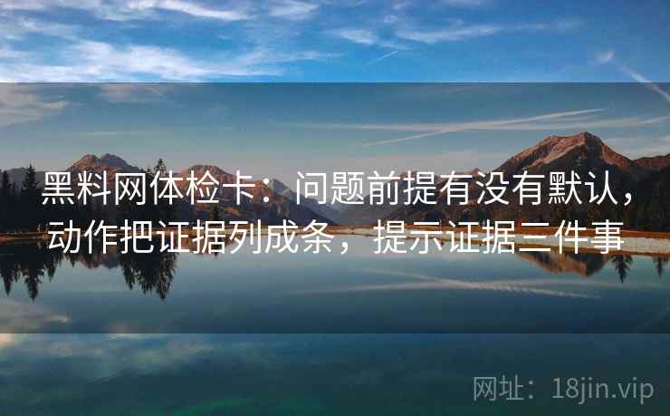 黑料网体检卡：问题前提有没有默认，动作把证据列成条，提示证据三件事