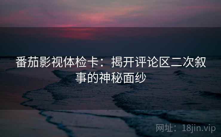 番茄影视体检卡：揭开评论区二次叙事的神秘面纱