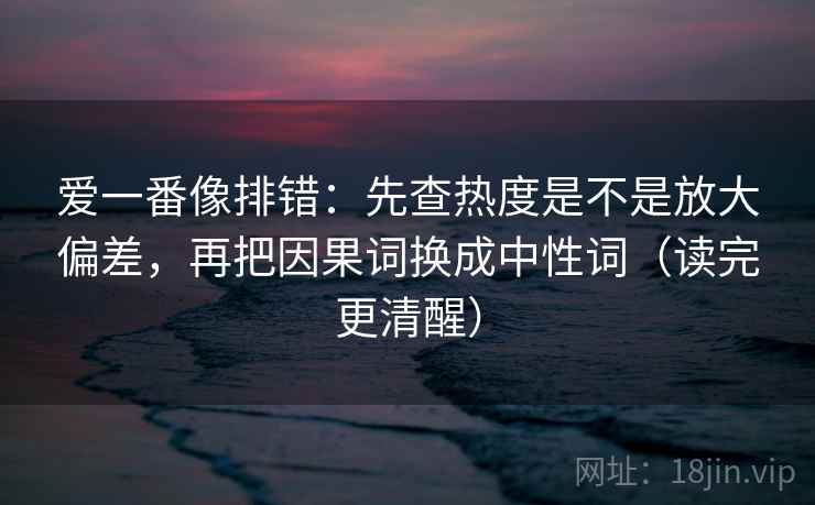 爱一番像排错：先查热度是不是放大偏差，再把因果词换成中性词（读完更清醒）