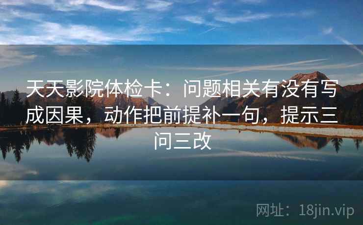 天天影院体检卡:问题相关有没有写成因果,动作把前提补一句,提示三问三改 天天影院体检卡:问题相关有没有写成因果,动作把前提补一句,提示三问三改