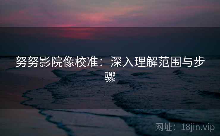 努努影院像校准:深入理解范围与步骤 努努影院像校准:深入理解范围与步骤