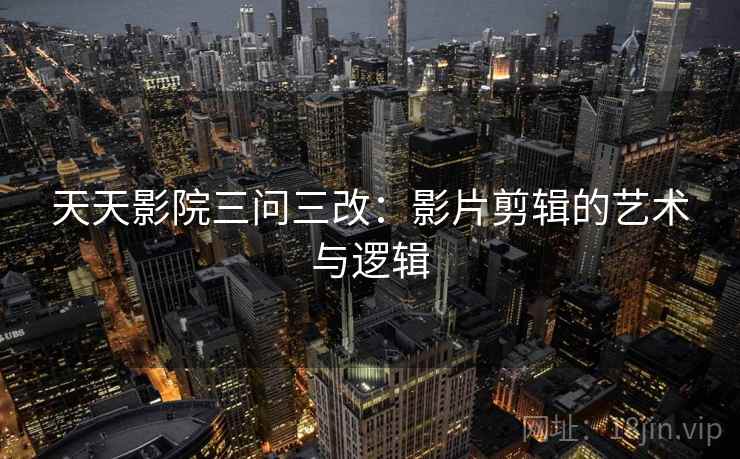 天天影院三问三改:影片剪辑的艺术与逻辑 天天影院三问三改:影片剪辑的艺术与逻辑