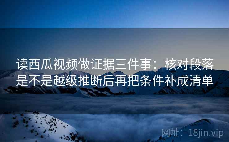 读西瓜视频做证据三件事：核对段落是不是越级推断后再把条件补成清单