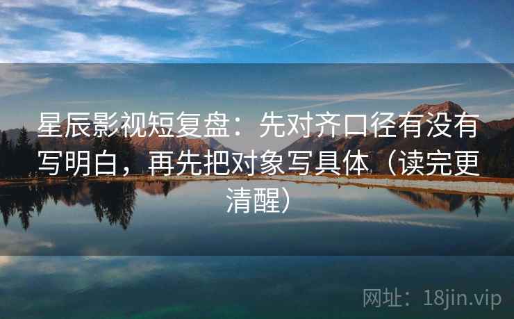 星辰影视短复盘:先对齐口径有没有写明白,再先把对象写具体(读完更清醒) 星辰影视短复盘:先对齐口径有没有写明白,再先把对象写具体(读完更清醒)